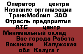 Оператор Call-центра › Название организации ­ ТранкМобайл, ЗАО › Отрасль предприятия ­ АТС, call-центр › Минимальный оклад ­ 30 000 - Все города Работа » Вакансии   . Калужская обл.,Калуга г.